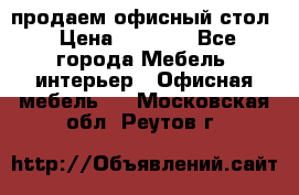 продаем офисный стол › Цена ­ 3 600 - Все города Мебель, интерьер » Офисная мебель   . Московская обл.,Реутов г.